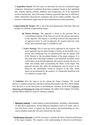 1 Acquisition Search: The first step is to determine the universe of potential target
companies. Information is gathered about these companies based on their published
data, industry specific journals, databases, past prospectuses, etc. If the acquisition
involves buying only part of the target company, segmental data may be difficult to
obtain. Information about private companies may not be readily available. Once the
universe is determined, targets may be short-listed based on certain parameters.
2.Approaching the Targets: This is one of the most delicate part of the deal. There are
broadly two methods of approaching targets.
■S Passive Strategy: This approach is based on the premises that an
overwhelming majority of the firms are not for sale and are unreceptive
to any inquiries. The acquirer is unwilling to pursue any acquisition on
an aggressive basis. In such an approach, the acquirer passively waits
till the time a potential target is available for sale.
S Active Strategy: This is more pro-active approach by the acquirer. The
active approach may be either friendly or hostile. In the friendly way, a
private and confidential line of communication may be opened with
CEO, Director or the Investment Banker of the target company. It is
also made clear if the target company is not interested, no further action
will be taken. In the Hostile approach, the acquirer assumes the role of a
raider and actually starts accumulating the shares of the target. This
approach assumes that while the management may be averse to the
takeovers, the shareholders would be receptive to the offer. When
shares are accumulated by the acquirer, it is financially beneficial even
if it outbid in a counter offer.
3. Valuation: Now the stage is set for valuing the Target Company. The overall
process is centered around free cash flows and the Discounted Cash Flow (DCF) Model.
Now the focus is on the finer points in calculating the valuation. In the book Valuation:
Measuring and Managing the Value of Companies, the authors Tom Copland, Tim Koller,
and Jack Murrin outline five steps for valuing a company:
1. Historical Analysis: A detail analysis of past performance, including a determination
of what drives performance. Several financial calculations need to be made, such as
free cash flows, return on capital, etc. Ratio analysis and benchmarking are also
used to identify trends that will carry forward into the future.
2.Performance Forecast; It will be necessary to estimate the future financial performance
of the target company. This requires a clear understanding of what drives performance
 