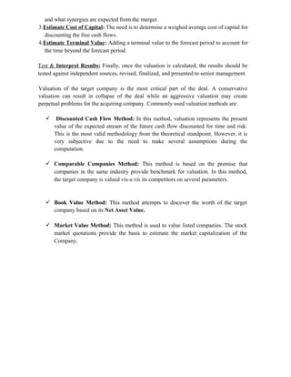 and what synergies are expected from the merger.
3.Estimate Cost of Capital: The need is to determine a weighed average cost of capital for
discounting the free cash flows.
4.Estimate Terminal Value: Adding a terminal value to the forecast period to account for
the time beyond the forecast period.
Test & Interpret Results; Finally, once the valuation is calculated, the results should be
tested against independent sources, revised, finalized, and presented to senior management.
Valuation of the target company is the most critical part of the deal. A conservative
valuation can result in collapse of the deal while an aggressive valuation may create
perpetual problems for the acquiring company. Commonly used valuation methods are:
 Discounted Cash Flow Method: In this method, valuation represents the present
value of the expected stream of the future cash flow discounted for time and risk.
This is the most valid methodology from the theoretical standpoint. However, it is
very subjective due to the need to make several assumptions during the
computation.
 Comparable Companies Method: This method is based on the premise that
companies in the same industry provide benchmark for valuation. In this method,
the target company is valued vis-a vis its competitors on several parameters.
 Book Value Method: This method attempts to discover the worth of the target
company based on its Net Asset Value.
 Market Value Method: This method is used to value listed companies. The stock
market quotations provide the basis to estimate the market capitalization of the
Company.
 