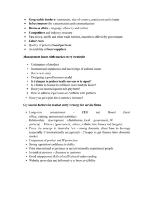 • Geographic borders- remoteness, size of country, population and climate
• Infrastructure for transportation and communication
• Business ethics - language, ethnicity and culture
• Competitors and industry structure
• Tax policy, tariffs and other trade barriers, incentives offered by government
• Labor costs
• Quality of potential local partners
• Availability of local suppliers
Management issues with market entry strategies
• Uniqueness of product
• International experience and knowledge of cultural issues
• Barriers to entry
• Designing a good business model
• Is it cheaper to produce locally overseas or lo export?
• Is it better to license to infiltrate more markets faster?
• Have you insured against non-payment?
• Haw to address legal issues or conflicts with partners
• Have you got a plan for a currency increase?
Key success factors for market entry strategy for service firms
• Long-term commitment - CEO and Board (local
office, training, promotional activities)
. Relationship development (distributors, local government, JV
partners) . Patience (government, culture, realistic time frames and budgets)
• Prove the concept in Australia first - strong domestic client base to leverage
(especially if internationally recognized) - Cheaper to get finance from domestic
market
• Uniqueness of product and IP protection
• Strong reputation/confidence in ability
• Prior international experience or recruit internally experienced people
• In market presence - closeness to customer
• Good interpersonal skills of staff/cultural understanding
• Website up-to-date and informative to boost credibility
 