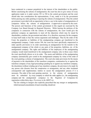 been conducted in a manner prejudicial to the interest of the shareholders or the public.
Before sanctioning the scheme of amalgamation, the court has also to give notice of every
application made to it under section 391 to 394 to the central government and the court
should take into consideration the representations, if any, made to it by the government
before passing any order granting or rejecting the scheme of amalgamation. Thus the central
government is provided with an opportunity to have a say in the matter of amalgamations of
companies before the scheme of amalgamation is approved or rejected by the court.
The powers and functions of the central government in this regard are exercised by the
Company Law Board through its Regional Directors. While hearing the petitions of the
companies in connection with the scheme of amalgamation, the court would give the
petitioner company an opportunity to meet all the objections which may be raised by
shareholders, creditors, the government and others. It is, therefore, necessary for the company
to keep itself ready to face the various arguments and challenges. Thus by the order of the
Court, the properties or liabilities of the amalgamating company get transferred to the
amalgamated company. Under section 394, the court has been specifically empowered to
make specific provisions in its order sanctioning an amalgamation for the transfer to the
amalgamated company of the whole or any parts of the properties, liabilities, etc. of the
amalgamated company. The rights and liabilities of the employees of the amalgamating
company would stand transferred to the amalgamated company only in those cases where
the court specifically directs so in its order. The assets and liabilities of the amalgamating
company automatically gets vested in the amalgamated company by virtue of the order of
the court granting a scheme of amalgamation. The court also make provisions for the means
of payment to the shareholders of the transferor companies, continuation by or against the
transferee company of any legal proceedings pending by or against any transferor company,
the dissolution (without winding up) of any transferor company, the provision to be made for
any person who dissents from the compromise or arrangement, and any other incidental
consequential and supplementary matters to secure the amalgamation process if it is
necessary. The order of the court granting sanction to the scheme of amalgamation
must be submitted by every company to which the order applies (i.e., the amalgamating
company and the amalgamated company) to the Registrar of Companies for
registration within thirty days. Provisions in the MRTP Act
The law relating to mergers also explicitly prescribed that any merger or amalgamation,
which increased concentration of asset ownership, should not
 