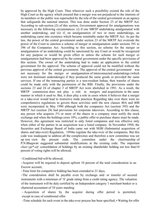 be approved by the High Court. Thus wherever such a possibility existed the role of the
High Court as the agency which ensured that a merger was not prejudicial to the interests of
its members or the public was superseded by the role of the central government as an agency
that safeguards the national interest. This was done under Section 23 of the MRTP Act.
According to sub-section (2) of this section, Government approval for amalgamations was
necessary in the following circumstances: (i) if one MRTP undertaking amalgamated with
another undertaking; and (ii) if, on amalgamation of two or more undertakings, an
undertaking came into existence which became remittable under the MRTP Act. As per the
law, the power of the central government under section 23 of the MRTP Act overrode the
power of the Court to sanction a scheme of merger or amalgamation under sections 391 to
396 of the Companies Act. According to this section, no scheme for the merger or
amalgamation of an undertaking could be sanctioned by any Court or would be recognized
for any purpose or would be given effect to unless the scheme for such merger or
amalgamation had been approved by the central government under the specific provisions of
this section. The owner of the undertaking had to make an application to the central
government for the approval. The scheme of approval could not be modified without the
previous approval of the central government. The approval of the central government was
not necessary for the merger or amalgamation of interconnected undertakings (which
were not dominant undertakings) if they produced the same goods or provided the same
services. If one of the transacting parties is a non-resident Indian, then transfer of shares
could be made only with the permission of the RBI. Finally, the provisions under the
sections 23 and 24 of chapter 3 of MRTP Act were abolished in 1991. As a result, the
MRTP commission does not play a role in mergers and acquisitions in the same
manner in which it used to. But, it does play a role in cases where it believes that a merger
or a take-over would lead to restrictive trade practices Regarding take over there were no
comprehensive regulations to govern these activities until the new clauses 40A and 40B
were incorporated in May 1990 although both the companies Act (section 395) and the
MRTP Act (section 24) had provisions for corporate takeovers. According to this clause,
any person who acquires 5% or more of the shares in a company must notify the stock
exchange and when the holdings cross 10%, a public offer to purchase shares must be made.
However, this agreement was restricted to only listed companies and was effective only
when either of the parties in an acquisition was a listed company. In November 1994, the
Securities and Exchange Board of India came out with SEBI (Substantial acquisition of
shares and take-over) Regulation, 1994to regulate the take-over of the companies. But this
code was inadequate to address all the complexities and therefore a new committee was set
up tore view the present code. The committee under the chairmanship of
P.N.Bhagwati suggested substantial modifications in the existing code. The important
chan>pp*-atf -consolidation of holdings by an existing shareholder holding not less than10
percent of voting rights will be allowed;
- Conditional bid will be allowed;
-Acquirer will be required to deposit upfront 10 percent of the total consideration in an
Escrow account;
-Time limit for competitive bidding has been extended to 21 days;
-The consideration shall be payable even by exchange and/ or transfer of secured
instruments with a minimum of 'A' grade rating from a credit rating agency. The valuation
of the instrument will be duly certified by an Independent category 1 merchant banker or a
chartered accountant of 10 years standing
- Acquisition of shares by the acquirer during offer period is permitted,
except in case of conditional offer
-Time schedule for each event in the take-over process has been specified; • Waiting for offer
 