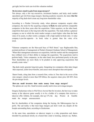 get right, but few tools can rival this valuation method.
Do investors stand to gain from mega-mergers?
Not always, only a few top executives, investment bankers, and lucky stock market
speculators get rich from mega-mergers. Quoting academic research, she states that the
majority of big deals don't create any long-term shareholder value.
According to a Purdue University study, when glamour companies acquire other
companies, the stock for the acquiring company is likely to under perform comparable
companies in the three years after the acquisition. Value acquirers, on the other hand,
outperform their peers in the long term after the acquisition. The study defines a glamour
company as one to which the stock market assigns a much higher value than the book
value of its assets, in other words a company with a high market-to-book ratio. A value
company is just the opposite - its book value is greater than the value of its
stock.
"Glamour companies are the blue-eyed boys of Wall Street," says Raghavendra Rau,
assistant professor of management at Purdue's Krannert Graduate School of Management.
"When their management announces an acquisition, both the market and the management
have inflated views of their ability to manage the acquisition. The acquisitions tend to
perform badly. Value companies, on the other hand, have performed poorly in the past.
Their shareholders are more likely to be prudent in only approving acquisitions that
actually create value."
Big deals rarely generate long-term gains. Integrating two companies often takes longer
than expected, yields fewer benefits, and causes more disruption than anticipated.
Daren Fonda, citing data from a research firm, writes in Time that in the seven of the
nine mergers valued at more than $50 billion, the acquirers share price fell 46% from
the pre-merger levels.
How can small investors then make money from mega mergers?
The options are very few. Small investors usually tend to lose out in mega-mergers.
Gregory Zuckerman writes in Wall Street Journal that for investors, the best way to make
money at the takeover game usually is to be a holder of a company that receives a
takeover offer. Gillette, for example, shot up 13% the day Procter & Gamble
made the merger announcement.
But for shareholders of the companies doing the buying, the M&resurgence has its
perils. The sad reality is that most large mergers just don't work out, despite all the
hoopla surrounding them, according to Zuckerman.
At the same time, speculation on takeover targets is a risky proposition and shares
shouldn't be purchased strictly on a hunch that a deal is looming, analysts say. Rather,
 