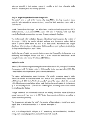 takeover potential is just another reason to consider a stock that otherwise looks
attractive based on price and earnings potential.
Why do mega-mergers not succeed as expected?
One doesn't have to look far for reasons why mega-M&As fail. Top executives clash,
synergies often aren't borne out and the heavy cost of the deals sometimes comes back to
haunt buyers.
James Fanton of the Brooklyn Law School says that in the heady days of the 1990s'
market excesses, CEOs justified M&A deals with tales of "synergy," and used their
over-inflated stock as acquisition currency. Boards went passively along.
The professionals who worked on the deals did not intervene to question the wisdom of
the mergers. Paid by the number of deals and deal size, investment bankers had no
reason to caution CEOs about the risks of the transactions. Accountants and lawyers
abandoned all pretensions of independent thinking and were only too happy to join in the
feeding frenzy of large fees, says Fanton.
And in the case of media mergers, the business press, itself owned by the firms that were
created by these mergers, fawned over the CEOs and extolled the transactions. As an
example, Fanton cites former Worldcom CEO Ebbers.
Indian Scenario
A total of 872 Indian companies merged or were taken over in the year up to November
30, compared with 565 deals worth 4.5 billion dollar in the same period in 2004, The
Times reported, quoting research agency Thomson Financial.
The merger and acquisition surge forms part of a broader economic boom in India,
which has seen its 30-share benchmark stock market index (Sensex) nearly triple from
3,300 in March 2003 to 8,788.81 at yesterday's close.The index, which hit a record
9,033.99 points yesterday before falling back slightly after profit-taking, is likely to rise
by as much as 18 per cent a year over the next few years, according to the Indian unit of
Societe Generale, thebank.
Foreign companies and institutional investors are pouring into India, which recorded an
annual increase of 8 per cent in its GDP in the three months to October, according to
figures published yesterday.
The investors are attracted by India's burgeoning affluent classes, which have nearly
tripled from 30 million households to 81 million in the past 10
years.
India, which has particular strengths in IT, outsourcing and manufacturing, also has a
young, well-educated population, many of whom speak English.
 