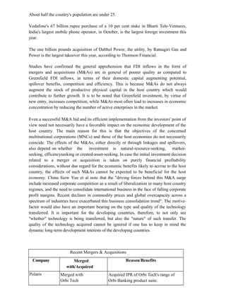 About half the country's population are under 25.
Vodafone's 67 billion rupee purchase of a 10 per cent stake in Bharti Tele-Ventures,
India's largest mobile phone operator, in October, is the largest foreign investment this
year.
The one billion pounds acquisition of Dabhol Power, the utility, by Ratnagiri Gas and
Power is the largest takeover this year, according to Thomson Financial.
Studies have confirmed the general apprehension that FDI inflows in the form of
mergers and acquisitions (M&As) are in general of poorer quality as compared to
Greenfield FDI inflows, in terms of their domestic capital augmenting potential,
spillover benefits, competition and efficiency. This is because M&As do not always
augment the stock of productive physical capital in the host country which would
contribute to further growth. It is to be noted that Greenfield investment, by virtue of
new entry, increases competition, while M&As most often lead to increases in economic
concentration by reducing the number of active enterprises in the market.
Even a successful M&A bid and its efficient implementation from the investors' point of
view need not necessarily have a favorable impact on the economic development of the
host country. The main reason for this is that the objectives of the concerned
multinational corporations (MNCs) and those of the host economies do not necessarily
coincide. The effects of the M&As, either directly or through linkages and spillovers,
also depend on whether the investment is natural-resource-seeking, market-
seeking, efficencyseeking or created-asset-seeking. In case the initial investment decision
related to a merger or acquisition is taken on purely financial profitability
considerations, without due regard for the economic benefits likely to accrue to the host
country, the effects of such M&As cannot be expected to be beneficial for the host
economy. China Siow Yue et al note that the "driving forces behind this M&A surge
include increased corporate competition as a result of liberalization in many host country
regimes, and the need to consolidate international business in the face of falling corporate
profit margins. Recent declines in commodity prices and global overcapacity across a
spectrum of industries have exacerbated this business consolidation trend". The motive-
factor would also have an important bearing on the type and quality of the technology
transferred. It is important for the developing countries, therefore, to not only see
"whether" technology is being transferred, but also the "nature" of such transfer. The
quality of the technology acquired cannot be ignored if one has to keep in mind the
dynamic long-term development interests of the developing countries.
Recent Mergers & Acquisitions
Company Merged
with/Acquired
Reason/Benefits
Polaris Merged with
Orbi Tech
Acquired IPR of Orbi Tech's range of
Orbi Banking product suite.
 