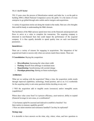 M & A in IT Sector
TIS 15 years since the process of liberalization started, and India Inc. is on the path to
building MNCs (Multi-National Companies) across the globe. It is the desire of every
enterprise to go global through sales outlets and/or mergers and acquisitions.
A variety of acquisition stories are doing the rounds in the media. Here are a few thoughts
that could be handy in understanding the M&A domain.
The facilitators of the M&A process spend more time on the financials and projected cash
flows to arrive at a value to complete the transaction. The acquiring company is
interested in non-financial facts that could impact the performance of the acquired
company. It is thus equally desirable to spend quality time on such non-financial
parameters.
Intent/drivers :
There are a variety of reasons for engaging in acquisitions. The integration of the
acquired unit leads to success only when our actions match these intents. These are:
P Consolidation: Buying the competition
o Diversification: Increasing the value chain width
o Parking: Benefit from arbitrage in unrelated areas
o Repositioning: Synchronising with societal change
o Paradigm pioneering: Betting on future technologies
Architecture:
What are we seeking with the acquisition? Many a time, the acquisition yields results
through improved capabilities, technology, brand position, and so on. It is worthwhile
for the acquiring entity to ask some questions before deciding on any unit:
3 Will the acquisition add to tangible assets (resources) and/or intangible assets
(capabilities)?
Where does value come from? Is it process efficiency, asset turnover, ability to expand
(financial leverage) in new areas, or a combination?
3 Can human capital be assessed and indexed to establish a baseline? Are
there metrics to measure capability growth?
3 How are talent retention and sustenance handled? Can they be replicated?
Strategy map :
It is desirable to have answers on the what, why, where, when, and how questions to
 