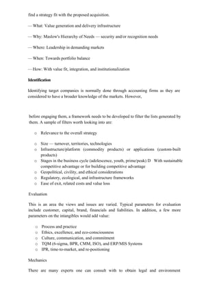find a strategy fit with the proposed acquisition.
— What: Value generation and delivery infrastructure
— Why: Maslow's Hierarchy of Needs — security and/or recognition needs
— Where: Leadership in demanding markets
— When: Towards portfolio balance
— How: With value fit, integration, and institutionalization
Identification
Identifying target companies is normally done through accounting firms as they are
considered to have a broader knowledge of the markets. However,
before engaging them, a framework needs to be developed to filter the lists generated by
them. A sample of filters worth looking into are:
o Relevance to the overall strategy
o Size — turnover, territories, technologies
o Infrastructure/platform (commodity products) or applications (custom-built
products)
o Stages in the business cycle (adolescence, youth, prime/peak) D With sustainable
competitive advantage or for building competitive advantage
o Geopolitical, civility, and ethical considerations
o Regulatory, ecological, and infrastructure frameworks
o Ease of exit, related costs and value loss
Evaluation
This is an area the views and issues are varied. Typical parameters for evaluation
include customer, capital, brand, financials and liabilities. In addition, a few more
parameters on the intangibles would add value:
o Process and practice
o Ethics, excellence, and eco-consciousness
o Culture, communication, and commitment
o TQM (6-sigma, BPR, CMM, ISO), and ERP/MIS Systems
o IPR, time-to-market, and re-positioning
Mechanics
There are many experts one can consult with to obtain legal and environment
 