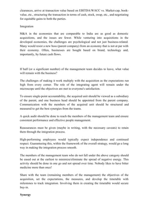 clearances, arrive at transaction value based on EBITDA/WACC vs. Market-cap, book-
value, etc., structuring the transaction in terms of cash, stock, swap, etc., and negotiating
for equitable gains to both the parties.
Integration
M&A in the economies that are comparable to India are as good as domestic
acquisitions, and the issues are fewer. While venturing into acquisitions in the
developed economies, the challenges are psychological and not just business-related.
Many would resist a new boss (parent company) from an economy that is not at par with
their economy. Often, businesses are bought based on brand, technology and,
importantly, by future cash flows.
If half (or a significant number) of the management team decides to leave, what value
will remain with the business?
The challenges of making it work multiply with the acquisition as the expectations run
high from every corner. The role of the integrating agent will remain under the
microscope until the objectives are met to everyone's satisfaction.
To ensure single-point accountability, the acquired unit should be viewed as a subsidiary
of the parent, and one business head should be appointed from the parent company.
Communication with the members of the acquired unit should be structured and
measured to get the best synergies from the teams.
A quick audit should be done to reach the members of the management team and ensure
consistent performance and effective people management.
Reassurances must be given (maybe in writing, with the necessary caveats) to retain
them through the integration process.
High-performing employees would typically expect independence and continued
respect. Guaranteeing this, within the framework of the overall strategy, would go a long
way in making the integration process smooth.
The members of the management team who do not fall under the above category should
be eased out at the earliest to minimize/eliminate the spread of negative energy. This
activity should be done in one go and not spread over time. Nobody likes to have bitter
medicine more than once!
Share with the team (remaining members of the management) the objectives of the
acquisition, set the expectations, the measures, and develop the timetable with
milestones to track integration. Involving them in creating the timetable would secure
buy-in.
Synergy
 