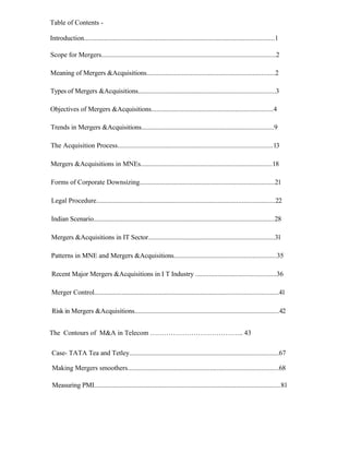 Table of Contents -
Introduction...............................................................................................................1
Scope for Mergers......................................................................................................2
Meaning of Mergers &Acquisitions...........................................................................2
Types of Mergers &Acquisitions................................................................................3
Objectives of Mergers &Acquisitions.......................................................................4
Trends in Mergers &Acquisitions.............................................................................9
The Acquisition Process..........................................................................................13
Mergers &Acquisitions in MNEs.............................................................................18
Forms of Corporate Downsizing...............................................................................21
Legal Procedure........................................................................................................22
Indian Scenario.........................................................................................................28
Mergers &Acquisitions in IT Sector..........................................................................31
Patterns in MNE and Mergers &Acquisitions............................................................35
Recent Major Mergers &Acquisitions in I T Industry ...............................................36
Merger Control...........................................................................................................41
Risk in Mergers &Acquisitions....................................................................................42
The Contours of M&A in Telecom ………………………………….. 43
Case- TATA Tea and Tetley.......................................................................................67
Making Mergers smoothers........................................................................................68
Measuring PMI.............................................................................................................81
 