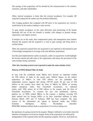 The synergy of the acquisition will be decided by the communication to the markets,
customers, and other stakeholders.
Often, internal acceptance is faster than the external acceptance. For example, HP
acquired Compaq but the market sees the products differently.
The Compaq products that competed with HP prior to the acquisition are viewed a
notch below by the market, leading to value erosion.
To gain market acceptance on the value delivered, joint positioning of the brands
(basically kill one of the two brands) is needed, with changes to product design,
ergonomics, and support systems.
If mergers are on the cards, then compensation parity and management team rotation
between the acquirer and the acquired is a must to gain synergy and bring about a
unified culture.
Often, the experience gained from one acquisition is not captured or documented as part
of knowledge management to leverage at the time of future acquisitions.
Just like post-implementation audits on projects, audits on acquisitions would highlight
the lessons learned and add value to the organization and ensure the prevention of the
same mistakes being committed.
After all, a learning system is not expected to make the same mistake twice!
Patterns of MNE Related M&A in India
In tune with the worldwide trend, M&As have become an important conduit
for FDI inflows in India in the recent years. Official figures on the relative
importance of M&As in total FDI inflows are not published. But
independent sources suggests that during 1997-99 nearly 40 per cent of FDI
inflows in the country have taken the form of M&As by MNEs of existing
Indian enterprises rather than Greenfield investments. As indicated
earlier, until 1990, almost all of FDI inflows in the country took the form of
Greenfield investments. To examine the sect oral distribution, motives,
patterns etc. of MNE related M&As in the country, a database covering 256
deals entered into by foreign MNEs or by their controlled affiliates in India
between March 1993 and 15 February 2000 has been compiled. The main
sources of the information are reports in financial media and CMIE's
Economic Intelligence Service. The database (hereafter
RISICDRC database) defines deals as acquisitions if it involves taking over
the operations of a going concern by the acquirer. Merger is defined to cover deals where the
identities of enterprises involved are merged. Some of the acquisitions are followed by
amalgamation of the acquired entity into the acquiring company. However, such deals are
 