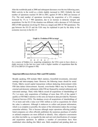 After the worldwide peak in 2000 and subsequent decreases over the two following years,
M&A activity in the world as a whole slightly increased in 2003. Globally the total
number of operations reached 30 200 in 2003, against 29 300 in 2002 (an increase of
3%). The total number of operations involving the acquisition of a US company
increased by 1% to 7 900 operations, due to an increase in domestic mergers and
acquisitions. For the EU-25 the situation was different, with a decrease of 3.4% between
2002 (9 000 operations involving EU firms as a target) and 2003 (8 700 operations). The
gap between the EU-25 and the USA may be explained in part by the delay in the
economic recovery in the EU-15
Graph 1a : Evolution of MSA as target
As a source of bidders (i.e. acquiring companies), the USA seem to have shown a
slight recovery in the last two years with a higher number of acquisitions than the
EU-25 in 2003 (8 153 against 8 100)
Important differences between M&A and FDI statistics
Broadly speaking, FDI includes M&A statistics, Greenfield investments, reinvested
earnings and intra-company loans. However, the following issues should be noted.
Firstly, M&As record capital transactions without deducting disinvestment while
FDI data deduct disinvestment. Second, cross-border M&A may be financed by
external and domestic settlements while FDI are financed by external settlements and
reinvested earnings. Third, while M&As record all acquisitions of shareholdings of
5% I or more, only acquisitions of holdings of more than 10% of the capital I
qualify as FDI M&A statistics in this note are based on data provided by Thomson
Financial Services (TFS). The database covers all acquisitions of shareholdings of
5% or more and with a value over US$1 million as well as acquisitions for which
the value is unknown. Although it endeavors to collect and present information,
which is as complete as possible, the nature of the information makes the coverage
somewhat arbitrary. This is because although major operations affecting publicly
listed companies are often officially published, the numerous purchases of smaller
or unlisted companies are more difficult to identify. Also, subjective assessments
are often inevitable e.g. as regards the date and sect oral classifications of a merger
and acquisition operation. In addition a number of conventions have been
established when drafting this M&A note. Both completed and pending deals are
i----1---1—
3 CI 02
 