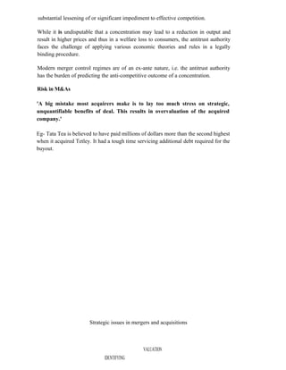 substantial lessening of or significant impediment to effective competition.
While it is undisputable that a concentration may lead to a reduction in output and
result in higher prices and thus in a welfare loss to consumers, the antitrust authority
faces the challenge of applying various economic theories and rules in a legally
binding procedure.
Modern merger control regimes are of an ex-ante nature, i.e. the antitrust authority
has the burden of predicting the anti-competitive outcome of a concentration.
Risk in M&As
'A big mistake most acquirers make is to lay too much stress on strategic,
unquantifiable benefits of deal. This results in overvaluation of the acquired
company.'
Eg- Tata Tea is believed to have paid millions of dollars more than the second highest
when it acquired Tetley. It had a tough time servicing additional debt required for the
buyout.
Strategic issues in mergers and acquisitions
VALUATION
IDENTIFYING
 