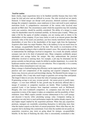 SYNERGIES
INTEGRATION
Need for caution
Quite clearly, major acquisitions have to be handled carefully because they leave little
scope for trial and error and are difficult to reverse. The risks involved are not merely
financial. A failed merger can disrupt work processes, diminish customer confidence,
damage the company's reputation, cause employees to leave and result in poor employee
motivation levels. A comprehensive assessment of the various risks involved must
precede an M&A deal. The circumstances under which the acquisition may fail, including
worst case scenarios, should be carefully considered. The ability of a merger to create
value for shareholders must be examined carefully. As Sirower puts it neatly: "When you
make a bid for the equity of another company, you are issuing cash or claims to the
shareholders of that company. If you issue claims or cash in an amount greater than the
economic value of the assets you purchase, you have merely transferred value from the
shareholders of your firm to the shareholders of the target -right from the beginning."
Acquirers often make two major blunders. One is the tendency to lay too much stress on
the strategic, un-quantifiable benefits of the deal. This results in overvaluation of the
acquired company leading to what is called the winner's curse. The second is the tendency
to underestimate the challenges involved in integration. As a result, the actually realized
synergies turn out to be short of projected ones. Many companies confidently project
substantial cost savings before the merger. But they underestimate the practical
difficulties involved in realizing them. For example, a job may be eliminated, but the
person currently on that job may simply be shifted to another department. As a result, the
headcount remains intact and there is no cost reduction. This is especially so in a country
like India, where retrenchment is not very easy.
Many a merger is finalized hoping that efficiency can be improved by combining the best
practices and core competencies of the acquiring and acquired companies. Cultural
factors may, however, prevent such knowledge sharing. The DaimlerChrysler merger is a
good example. Also, it may take much longer to generate cost savings than anticipated.
The longer it takes to cut costs, the lesser the value of synergies generated.
If generating savings is not easy, revenue growth - the reason given to justify many
mergers - is even more difficult. In fact, growth may be adversely affected after a
merger if customer or competitor reactions are hostile. When Lockheed Martin
acquired Loral, it lost business from important customers such as McDonnell
Douglas, who were Lockheed's competitors. So, companies must also look at the
acquisition in terms of the impact it makes on competitors and the possibility of their
retaliation. Some M&A experts consider revenue enhancement to be a soft synergy
and discount it heavily while calculating synergy value. Companies making an
acquisition not only have to meet performance targets the market already expects, but
also higher targets implied by the acquisition premium. When they pay acquisition
premium, managers are essentially committing themselves to delivering more than
what the market expects on the basis of current projections. More often than not, the
acquirers fail to discharge this commitment. Even when the numbers do not justify an
acquisition, executives may insist on going ahead for strategic, un-quantifiable
benefits. In the heat of finalizing the deal, what is conveniently overlooked is that
 