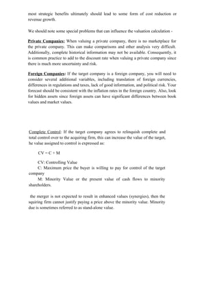 most strategic benefits ultimately should lead to some form of cost reduction or
revenue growth.
We should note some special problems that can influence the valuation calculation -
Private Companies; When valuing a private company, there is no marketplace for
the private company. This can make comparisons and other analysis very difficult.
Additionally, complete historical information may not be available. Consequently, it
is common practice to add to the discount rate when valuing a private company since
there is much more uncertainty and risk.
Foreign Companies: If the target company is a foreign company, you will need to
consider several additional variables, including translation of foreign currencies,
differences in regulations and taxes, lack of good information, and political risk. Your
forecast should be consistent with the inflation rates in the foreign country. Also, look
for hidden assets since foreign assets can have significant differences between book
values and market values.
Complete Control: If the target company agrees to relinquish complete and
total control over to the acquiring firm, this can increase the value of the target,
he value assigned to control is expressed as:
CV = C + M
CV: Controlling Value
C: Maximum price the buyer is willing to pay for control of the target
company
M: Minority Value or the present value of cash flows to minority
shareholders.
the merger is not expected to result in enhanced values (synergies), then the
squiring firm cannot justify paying a price above the minority value. Minority
due is sometimes referred to as stand-alone value.
 