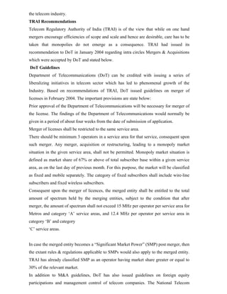 the telecom industry.
TRAI Recommendations
Telecom Regulatory Authority of India (TRAI) is of the view that while on one hand
mergers encourage efficiencies of scope and scale and hence are desirable, care has to be
taken that monopolies do not emerge as a consequence. TRAI had issued its
recommendation to DoT in January 2004 regarding intra circles Mergers & Acquisitions
which were accepted by DoT and stated below.
DoT Guidelines
Department of Telecommunications (DoT) can be credited with issuing a series of
liberalizing initiatives in telecom sector which has led to phenomenal growth of the
Industry. Based on recommendations of TRAI, DoT issued guidelines on merger of
licenses in February 2004. The important provisions are state below:
Prior approval of the Department of Telecommunications will be necessary for merger of
the license. The findings of the Department of Telecommunications would normally be
given in a period of about four weeks from the date of submission of application.
Merger of licenses shall be restricted to the same service area.
There should be minimum 3 operators in a service area for that service, consequent upon
such merger. Any merger, acquisition or restructuring, leading to a monopoly market
situation in the given service area, shall not be permitted. Monopoly market situation is
defined as market share of 67% or above of total subscriber base within a given service
area, as on the last day of previous month. For this purpose, the market will be classified
as fixed and mobile separately. The category of fixed subscribers shall include wire-line
subscribers and fixed wireless subscribers.
Consequent upon the merger of licences, the merged entity shall be entitled to the total
amount of spectrum held by the merging entities, subject to the condition that after
merger, the amount of spectrum shall not exceed 15 MHz per operator per service area for
Metros and category ‘A’ service areas, and 12.4 MHz per operator per service area in
category ‘B’ and category
‘C’ service areas.
In case the merged entity becomes a “Significant Market Power” (SMP) post merger, then
the extant rules & regulations applicable to SMPs would also apply to the merged entity.
TRAI has already classified SMP as an operator having market share greater or equal to
30% of the relevant market.
In addition to M&A guidelines, DoT has also issued guidelines on foreign equity
participations and management control of telecom companies. The National Telecom
 
