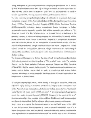 Policy, 1994 (NTP 94) provided guidelines on foreign equity participation and as revised
by NTP 99 permitted maximum 49% cap on foreign investment. Recently by its order no.
-842-585/2005-VAS/9 dated 1st February, 2006 DoT has enhanced the FDI limit in
telecom sector to 74%. The key provisions of these guidelines are as follows:
The total composite foreign holding including but not limited to investments by Foreign
Institutional Investors (FIIs), Nonresident Indians (NRIs), Foreign Currency Convertible
Bonds (FCCBs), American Depository Receipts (ADRs), Global Depository Receipts
(GDRs),convertible preference shares, proportionate foreign investment in Indian
promoters/investment companies including their holding companies, etc., referred as FDI,
should not exceed 74%. The 74% investment can be made directly or indirectly in the
operating company or through a holding company and the remaining 26 per cent will be
owned by resident Indian citizens or an Indian Company (i.e. foreign direct investment
does not exceed 49 percent and the management is with the Indian owners). It is also
clarified that proportionate foreign component of such an Indian Company will also be
counted towards the ceiling of 74%. However, foreign component in the total holding of
Indian public sector banks and Indian public sector financial institutions will be treated as
‘Indian’ holding.
The licencee will be required to disclose the status of such foreign holding and certify that
the foreign investment is within the ceiling of 74% on a half yearly basis. The majority
Directors on the Board including Chairman, Managing Director and Chief Executive
Officer (CEO) shall be resident Indian citizens. The appointment to these positions from
among resident Indian citizens shall be made in consultation with serious Indian
investors. The merger of Indian companies may be permitted as long as competition is not
compromised as defined below:
“No single company/legal person, either directly or through its associates, shall have
substantial equity holding in more than one licensee Company in the same service area
for the Access Services namely; Basic, Cellular and Unified Access Service. ‘Substantial
equity’ herein will mean equity of 10% or more’. A promoter company/Legal person
cannot have stakes in more than one LICENCEE Company for the same service area”
Some exceptions have been provided to this guideline. The Licensee shall also ensure that
any change in shareholding shall be subject to all necessary statutory requirements.
As per recent news reports, the Government wants to arm itself with power to block FDI
in case the investment from companies or countries deemed undesirable, even if it is
within the approved limit. This is a positive step due to increasing security concern India
is facing but has led to apprehension that the new law will be used to block investment
 