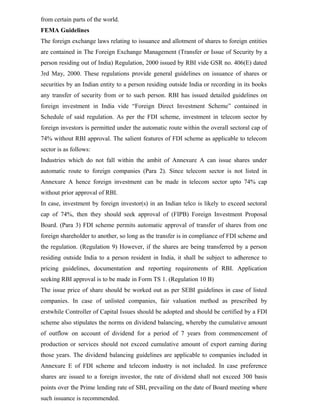from certain parts of the world.
FEMA Guidelines
The foreign exchange laws relating to issuance and allotment of shares to foreign entities
are contained in The Foreign Exchange Management (Transfer or Issue of Security by a
person residing out of India) Regulation, 2000 issued by RBI vide GSR no. 406(E) dated
3rd May, 2000. These regulations provide general guidelines on issuance of shares or
securities by an Indian entity to a person residing outside India or recording in its books
any transfer of security from or to such person. RBI has issued detailed guidelines on
foreign investment in India vide “Foreign Direct Investment Scheme” contained in
Schedule of said regulation. As per the FDI scheme, investment in telecom sector by
foreign investors is permitted under the automatic route within the overall sectoral cap of
74% without RBI approval. The salient features of FDI scheme as applicable to telecom
sector is as follows:
Industries which do not fall within the ambit of Annexure A can issue shares under
automatic route to foreign companies (Para 2). Since telecom sector is not listed in
Annexure A hence foreign investment can be made in telecom sector upto 74% cap
without prior approval of RBI.
In case, investment by foreign investor(s) in an Indian telco is likely to exceed sectoral
cap of 74%, then they should seek approval of (FIPB) Foreign Investment Proposal
Board. (Para 3) FDI scheme permits automatic approval of transfer of shares from one
foreign shareholder to another, so long as the transfer is in compliance of FDI scheme and
the regulation. (Regulation 9) However, if the shares are being transferred by a person
residing outside India to a person resident in India, it shall be subject to adherence to
pricing guidelines, documentation and reporting requirements of RBI. Application
seeking RBI approval is to be made in Form TS 1. (Regulation 10 B)
The issue price of share should be worked out as per SEBI guidelines in case of listed
companies. In case of unlisted companies, fair valuation method as prescribed by
erstwhile Controller of Capital Issues should be adopted and should be certified by a FDI
scheme also stipulates the norms on dividend balancing, whereby the cumulative amount
of outflow on account of dividend for a period of 7 years from commencement of
production or services should not exceed cumulative amount of export earning during
those years. The dividend balancing guidelines are applicable to companies included in
Annexure E of FDI scheme and telecom industry is not included. In case preference
shares are issued to a foreign investor, the rate of dividend shall not exceed 300 basis
points over the Prime lending rate of SBI, prevailing on the date of Board meeting where
such issuance is recommended.
 