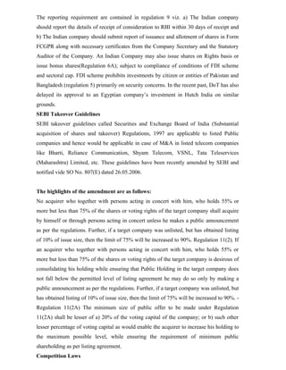 The reporting requirement are contained in regulation 9 viz. a) The Indian company
should report the details of receipt of consideration to RBI within 30 days of receipt and
b) The Indian company should submit report of issuance and allotment of shares in Form
FCGPR along with necessary certificates from the Company Secretary and the Statutory
Auditor of the Company. An Indian Company may also issue shares on Rights basis or
issue bonus shares(Regulation 6A); subject to compliance of conditions of FDI scheme
and sectoral cap. FDI scheme prohibits investments by citizen or entities of Pakistan and
Bangladesh (regulation 5) primarily on security concerns. In the recent past, DoT has also
delayed its approval to an Egyptian company’s investment in Hutch India on similar
grounds.
SEBI Takeover Guidelines
SEBI takeover guidelines called Securities and Exchange Board of India (Substantial
acquisition of shares and takeover) Regulations, 1997 are applicable to listed Public
companies and hence would be applicable in case of M&A in listed telecom companies
like Bharti, Reliance Communication, Shyam Telecom, VSNL, Tata Teleservices
(Maharashtra) Limited, etc. These guidelines have been recently amended by SEBI and
notified vide SO No. 807(E) dated 26.05.2006.
The highlights of the amendment are as follows:
No acquirer who together with persons acting in concert with him, who holds 55% or
more but less than 75% of the shares or voting rights of the target company shall acquire
by himself or through persons acting in concert unless he makes a public announcement
as per the regulations. Further, if a target company was unlisted, but has obtained listing
of 10% of issue size, then the limit of 75% will be increased to 90%. Regulation 11(2). If
an acquirer who together with persons acting in concert with him, who holds 55% or
more but less than 75% of the shares or voting rights of the target company is desirous of
consolidating his holding while ensuring that Public Holding in the target company does
not fall below the permitted level of listing agreement he may do so only by making a
public announcement as per the regulations. Further, if a target company was unlisted, but
has obtained listing of 10% of issue size, then the limit of 75% will be increased to 90%. -
Regulation 11(2A) The minimum size of public offer to be made under Regulation
11(2A) shall be lesser of a) 20% of the voting capital of the company; or b) such other
lesser percentage of voting capital as would enable the acquirer to increase his holding to
the maximum possible level, while ensuring the requirement of minimum public
shareholding as per listing agreement.
Competition Laws
 
