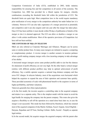 Competition Commission of India (CCI), established in 2003, holds statutory
responsibility for ensuring free and fair competition in all sectors of the economy. The
Competition Act, 2002 has provided for a liberal regime for mergers, whereby
combinations exceeding the threshold limits fall within the jurisdiction of CCI. The
threshold limits are quite high. Most competition laws in the world require mandatory
prior notification of every merger to the competition authority but under Indian law it is
voluntary. However CCI can also take cognizance of a merger perceived as potentially
anti competitive and it can also enquire until one year after the merger has taken place.
Once CCI has been notified, it must decide within 90 days of publication of details of the
merger or else it is deemed approved. The CCI can allow or disallow a merger or can
allow it with certain modification. Most of the operative provisions of Competition Act
have still not been notified.
THE CONTOURS OF M&A IN TELECOM
M&A are also referred as Corporate Marriages and Alliances. Mergers can be across
same or similar product lines. In many cases mergers are initiated to acquire a competing
or complementary product. A reverse merger is another scenario in taxation parlance
where a profit making company merges with a loss incurring company to take advantage
of tax shelter.
A horizontal merger (mergers across same product profile) adds to size but the chances
for attainment of profit efficiency are not very high. On the other hand a vertical merger
(entities with different product profiles) may help in optimal achievement of profit
efficiency. Say a mobile operator acquires a national long distance company and thus
saves IUC charges. In telecom Industry, most of the acquisitions were horizontal which
helped the acquirers to expand the area of their operation and customer base quickly.
These provided economies of scale with phenomenal benefit to the acquirers in terms of
higher profitability, and better valuations.
Takeovers generally have three typical patterns:
a) In the first model, the investor acquires a controlling stake in the acquired company
and retains it as a separate entity. This is the simplest model with the intent to avoid the
legal hurdle for merging the company into the parent company. This route also gives the
acquirer a flexibility to sell off the operation on a stand alone basis later on, in case the
merger is not successful. This mode has been followed by Hutchison, which has retained
most of the acquired companies (Usha Martin- Kolkata, Fascel- Gujarat, Aircel Digilink –
Haryana, Rajasthan and UP East, Sterling Cellular- Delhi, Escotel - Punjab) as separate
legal entities.
b) In the second model, the acquirer merges the acquired company with the parent after
 