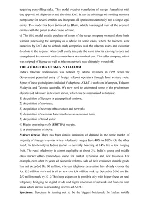 acquiring controlling stake. This model requires completion of merger formalities with
due approval of High courts and also from DoT. It has the advantage of avoiding statutory
compliance for several entities and integrates all operations seamlessly into a single legal
entity. This model has been followed by Bharti, which has merged most of the acquired
entities with the parent in due course of time.
c) The third model entails purchase of assets of the target company on stand alone basis
without purchasing the company as a whole. In some cases, where the licences were
cancelled by DoT due to default, such companies sold the telecom assets and customer
database to the acquirer, who could easily integrate the same into his existing licence and
strengthened his network and customer base at a nominal cost. The seller company which
was stripped of licence as well as telecom network was ultimately wound off.
THE ATTRACTION OF M&A IN TELECOM
India’s telecom liberalisation was noticed by Global investors in 1995 when the
Government permitted entry of foreign telecom operators through Joint venture route.
Some of these global giants included Vodaphone, AT&T, Hutchison Whampoa, Telekom
Malaysia, and Telestra Australia. We now need to understand some of the predominant
objective of takeovers in telecom sector, which can be summarised as follows:
1) Acquisition of licences or geographical territory;
2) Acquisition of spectrum;
3) Acquisition of telecom infrastructure and network;
4) Acquisition of customer base to achieve an economic base;
5) Acquisition of brand value;
6) Higher operating profit (EBITDA) margin;
7) A combination of above.
Market access: There has been almost saturation of demand in the home market of
majority of foreign investors where teledensity ranges from 40% to 100%. On the other
hand, the teledensity in Indian market is currently hovering at 14% like a low hanging
fruit. The rural teledensity is almost negligible at about 3%. India’s young and middle
class market offers tremendous scope for market expansion and new business. For
example, even after 15 years of economic reforms, sale of most consumer durable goods
has not exceeded Rs. 60 million, whereas telephone penetration has already crossed the
Rs. 120 million mark and is all set to cross 150 million mark by December 2006 and Rs.
250 million mark by 2010.This huge expansion is possible only with higher focus on rural
telephony, bridging the digital divide and higher allocation of network and funds to rural
areas which are not so rewarding in terms of ARPU.
Spectrum: Spectrum is turning out to be the biggest bottleneck for Indian mobile
 