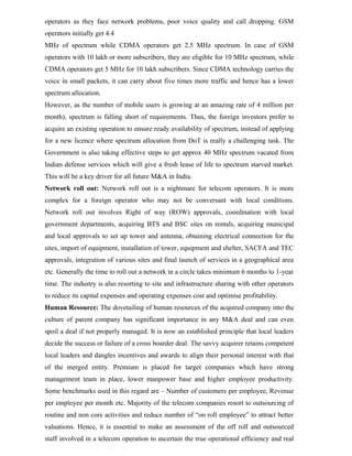 operators as they face network problems, poor voice quality and call dropping. GSM
operators initially get 4.4
MHz of spectrum while CDMA operators get 2.5 MHz spectrum. In case of GSM
operators with 10 lakh or more subscribers, they are eligible for 10 MHz spectrum, while
CDMA operators get 5 MHz for 10 lakh subscribers. Since CDMA technology carries the
voice in small packets, it can carry about five times more traffic and hence has a lower
spectrum allocation.
However, as the number of mobile users is growing at an amazing rate of 4 million per
month), spectrum is falling short of requirements. Thus, the foreign investors prefer to
acquire an existing operation to ensure ready availability of spectrum, instead of applying
for a new licence where spectrum allocation from DoT is really a challenging task. The
Government is also taking effective steps to get approx 40 MHz spectrum vacated from
Indian defense services which will give a fresh lease of life to spectrum starved market.
This will be a key driver for all future M&A in India.
Network roll out: Network roll out is a nightmare for telecom operators. It is more
complex for a foreign operator who may not be conversant with local conditions.
Network roll out involves Right of way (ROW) approvals, coordination with local
government departments, acquiring BTS and BSC sites on rentals, acquiring municipal
and local approvals to set up tower and antenna, obtaining electrical connection for the
sites, import of equipment, installation of tower, equipment and shelter, SACFA and TEC
approvals, integration of various sites and final launch of services in a geographical area
etc. Generally the time to roll out a network in a circle takes minimum 6 months to 1-year
time. The industry is also resorting to site and infrastructure sharing with other operators
to reduce its capital expenses and operating expenses cost and optimise profitability.
Human Resource: The dovetailing of human resources of the acquired company into the
culture of parent company has significant importance in any M&A deal and can even
spoil a deal if not properly managed. It is now an established principle that local leaders
decide the success or failure of a cross boarder deal. The savvy acquirer retains competent
local leaders and dangles incentives and awards to align their personal interest with that
of the merged entity. Premium is placed for target companies which have strong
management team in place, lower manpower base and higher employee productivity.
Some benchmarks used in this regard are – Number of customers per employee, Revenue
per employee per month etc. Majority of the telecom companies resort to outsourcing of
routine and non core activities and reduce number of “on roll employee” to attract better
valuations. Hence, it is essential to make an assessment of the off roll and outsourced
staff involved in a telecom operation to ascertain the true operational efficiency and real
 