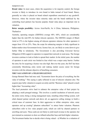 manpower cost.
Brand value: In most cases, where the acquisition is for majority control, the foreign
investor is likely to introduce its own brand in India instead of local brand. Hence,
generally no value is placed on brand related expenditure amortised or any goodwill.
However, where the investor takes minority stake and the brand stabilised by the
controlling local partners has become popular, brand value plays an important role in
valuation.
Better margin possibility: Across Asia-Pacific, be it China, Indonesia, Philippines,
Thailand or
Australia, operating margins (EBITDA) average 40% -60%, which are considerably
higher than the mid-30% for Indian telecom operators. The EBITDA margin of Bharti
Airtel at 37% is the highest among all telecom operators whereas for other operators it
ranges from 11% to 25%. Thus, the scope for enhancing margins is fairly significant in
Indian market since Government levies, licence fees, etc. are likely to come down to give
further fillip to teledensity. The Government is also providing Universal Service
Obligation (USO) support to operators to expand their network in rural areas. The foreign
investors continue to look at India to spread their market. In the initial years, the number
of operators in each circle was limited to four which was a major entry barrier. Further
the entry fee for acquiring a licence was also high. But over the years, the DoT has been
consistently liberalising entry norms and making market access easier for foreign
investors with the ultimate objective of benefiting consumers.
THE VALUATION OF A TELECOM LICENCE
George Bernard Shaw had once said, “Economists know the price of everything, but the
value of nothing.” This saying is aptly reflected in case of telecom valuation also. The
acquirer pays hefty valuation to acquire an entity and the “Business value” placed is much
higher than “Accounting value”.
The local promoters strive hard to enhance the enterprise value of their project by
adopting a multi pronged strategy. This involves a careful incubation of network across
the entire circle, hiring a strong management team, installing robust billing system, well
oiled channel partner network and above all, an aggressive selling strategy to build a
critical mass of customer base. In their aggression to inflate enterprise value, some
operators end up creating” phantom subscribers” to attract better valuation. Phantom
subscribers refer to low value prepaid cards, which are sold by channel partners to
unwilling end users. These cards are not likely to yield much revenue to the operator, but
just retained as customers to show an inflated subscriber base and fetch higher valuations.
The Investment banker has to decide what is being valued – a) Whether its a valuation of
 
