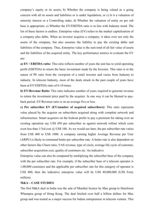company’s equity or its assets; b) Whether the company is being valued as a going
concern with all its assets and liabilities or is under liquidation; or c) Is it a valuation of
minority interest or a Controlling stake; d) Whether the valuation of entity on per sub
base is appropriate; e) Whether the EV/EBITDA ratio is in line with Industry trend. The
list of these factors is endless. Enterprise value (EV) refers to the market capitalization of
a company plus debts. When an investor acquires a company, it takes over not only the
assets of the company, but also assumes the liability to pay the existing debts and
liabilities of the company. Thus, Enterprise value is the sum total of all fair value of assets
and the liabilities of the acquired entity. The key performance metrics to evaluate the EV
are:
a) EV / EBITDA ratio: This ratio reflects number of years the unit has to yield operating
profit (EBITDA) to return the basic investment made by the Investor. This ratio is in the
nature of PE ratio from the viewpoint of a retail investor and varies from Industry to
industry. In telecom Industry, most of the deals struck in the past couple of years have
been at EV/EDITDA ratio of 6-10 times.
b) EV/Revenue Ratio: This ratio indicates number of years required to generate revenue
to return the investment price paid by the acquirer. In one way it can be likened to pay-
back period. EV/Revenue ratio is on an average five or less.
c) Per subscriber EV (EV/number of acquired subscribers): This ratio represents
value placed by the acquirer on subscribers acquired along with complete network and
infrastructure. Smart acquirers on the lookout prefer to pay a premium for taking over an
existing operation say US$ 450 per subscriber as against network rollout which costs
even less than 1/3rd cost @ US$ 100. As we would see later, the per subscriber rate varies
from US$ 400 to US$ 1000. A company earning higher Average Revenue per User
(ARPU) is likely to command better per subscriber rate. A better rate is also dependent on
other factors like Churn ratio, VAS revenue, type of circle, average life cycle of customer,
subscriber acquisition cost, quality of customers etc. An indicative
Enterprise value can also be computed by multiplying the subscriber base of the company
with the per subscriber rate. For example, if the subscriber base of a telecom operator is
1,00,000 customers and the applicable per subscriber rate for this category of operator is
US$ 400, then the indicative enterprise value will be US$ 40,000,000 (US$ Forty
million).
M&A – CASE STUDIES
The first M&A deal in India was the sale of Mumbai licence by Max group to Hutchison
Whampoa group of Hong Kong. The deal fetched over half a billion dollars for Max
group and was touted as a major success for Indian entrepreneur in telecom venture. This
 