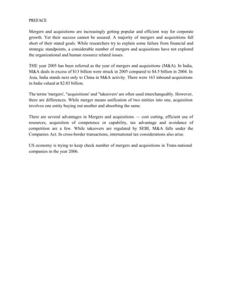 PREFACE
Mergers and acquisitions are increasingly getting popular and efficient way for corporate
growth. Yet their success cannot be assured. A majority of mergers and acquisitions fall
short of their stated goals. While researchers try to explain some failure from financial and
strategic standpoints, a considerable number of mergers and acquisitions have not explored
the organizational and human resource related issues.
THE year 2005 has been referred as the year of mergers and acquisitions (M&A). In India,
M&A deals in excess of $13 billion were struck in 2005 compared to $4.5 billion in 2004. In
Asia, India stands next only to China in M&A activity. There were 163 inbound acquisitions
in India valued at $2.83 billion.
The terms 'mergers', "acquisitions' and "takeovers' are often used interchangeably. However,
there are differences. While merger means unification of two entities into one, acquisition
involves one entity buying out another and absorbing the same.
There are several advantages in Mergers and acquisitions — cost cutting, efficient use of
resources, acquisition of competence or capability, tax advantage and avoidance of
competition are a few. While takeovers are regulated by SEBI, M&A falls under the
Companies Act. In cross-border transactions, international tax considerations also arise.
US economy is trying to keep check number of mergers and acquisitions in Trans-national
companies in the year 2006.
 