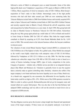 followed a series of M&A in subsequent years as stated hereunder. Some of the other
high profile deals were Vodaphone’s acquisition of 10% equity in Bharti in 2006 for US$
1 billion, Maxis acquisition of Aircel at enterprise value of US$ 1 Billion, Birla Group’s
acquisition of Tata’s stake in Idea Cellular. Interestingly some of the high profile
investors who had sold their stake around year 2000 are now reentering India like
Telecom Malaysia (exited India in 2000 from Kolkata licence and recently acquired 49%
stake in Spice Telecom) and Vodafone (exited India in 2003 from RPG Cellular Chennai
and recently acquired stake in Bharti). Closely followed the sell-off, acquisition, resale
and reacquisition by Indian Promoters as a case study. In April 1998, Max group had sold
its stake in Mumbai licence to Hutchison Telecom for US$ 560 million. Somewhere
along the way Max group again picked up a small stake of 3.16% in Hutch and resold it
to Essar Group in October 2005 for US$ 147 million. Max India has staged another
comeback in Hutch by acquiring an 8.33% from Kotak Mahindra Bank for Rs. 1,019
crore in 2006. This second return to the telecom business reflects the buoyant conditions
in telecom sector.
The valuation of state owned Bharat Sanchar Nigam Limited (BSNL) is estimated to be
US$ 30 Billion one of the highest in India. On a global scale, China Mobile has emerged
as the world’s most highly valued telco with enterprise value of US$ 131.46 billion,
followed by Vodaphone at US$ 123.11 billion as on July 2006. We find that average
valuation per subscriber ranges from US$ 400 to US$ 550 which in turn is based on a
variety of factors including Average ARPU, type of circle, competition in the circle,
Category of operator— whether only a Mobile service provider or an integrated telecom
player (like Bharti and Reliance) etc. Valuation is generally lower in case the acquirer
takes a minority stake as against controlling stake. Similarly, valuation also suffers if the
target company is not listed and hence has lower liquidity (as in case of Idea, Hutch etc).
As a thumb rule, suggested by one economist, the differential for non liquidity of non
listed entity could be as high as 20% -25%. While most of the GSM operators resorted to
M&A in order to achieve growth, RelianceInfocomm did not go for inorganic route and
instead rolled out a green field project. This was also due to the fact that Reliance had
adopted CDMA technology and was able to roll out the network at much lower cost as
compared to GSM network.
DUE DILIGENCE AND DIAGNOSIS
The due diligence exercise gives the investor a deep insight into financial and operational
issues of the target company. If these issues are not properly analysed, it can lead to
 