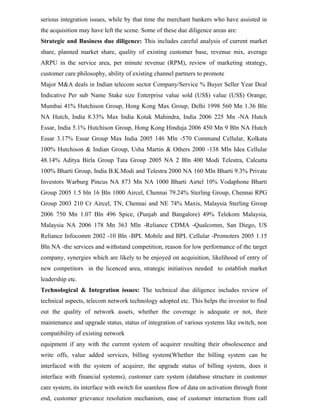 serious integration issues, while by that time the merchant bankers who have assisted in
the acquisition may have left the scene. Some of these due diligence areas are:
Strategic and Business due diligence: This includes careful analysis of current market
share, planned market share, quality of existing customer base, revenue mix, average
ARPU in the service area, per minute revenue (RPM), review of marketing strategy,
customer care philosophy, ability of existing channel partners to promote
Major M&A deals in Indian telecom sector Company/Service % Buyer Seller Year Deal
Indicative Per sub Name Stake size Enterprise value sold (US$) value (US$) Orange,
Mumbai 41% Hutchison Group, Hong Kong Max Group, Delhi 1998 560 Mn 1.36 Bln
NA Hutch, India 8.33% Max India Kotak Mahindra, India 2006 225 Mn -NA Hutch
Essar, India 5.1% Hutchison Group, Hong Kong Hinduja 2006 450 Mn 9 Bln NA Hutch
Essar 3.17% Essar Group Max India 2005 146 Mln -570 Command Cellular, Kolkata
100% Hutchison & Indian Group, Usha Martin & Others 2000 -138 Mln Idea Cellular
48.14% Aditya Birla Group Tata Group 2005 NA 2 Bln 400 Modi Telestra, Calcutta
100% Bharti Group, India B.K.Modi and Telestra 2000 NA 160 Mln Bharti 9.3% Private
Investors Warburg Pincus NA 873 Mn NA 1000 Bharti Airtel 10% Vodaphone Bharti
Group 2005 1.5 bln 16 Bln 1000 Aircel, Chennai 79.24% Sterling Group, Chennai RPG
Group 2003 210 Cr Aircel, TN, Chennai and NE 74% Maxis, Malaysia Sterling Group
2006 750 Mn 1.07 Bln 496 Spice, (Punjab and Bangalore) 49% Telekom Malaysia,
Malaysia NA 2006 178 Mn 363 Mln -Reliance CDMA -Qualcomm, San Diego, US
Reliance Infocomm 2002 -10 Bln -BPL Mobile and BPL Cellular -Promoters 2005 1.15
Bln NA -the services and withstand competition, reason for low performance of the target
company, synergies which are likely to be enjoyed on acquisition, likelihood of entry of
new competitors in the licenced area, strategic initiatives needed to establish market
leadership etc.
Technological & Integration issues: The technical due diligence includes review of
technical aspects, telecom network technology adopted etc. This helps the investor to find
out the quality of network assets, whether the coverage is adequate or not, their
maintenance and upgrade status, status of integration of various systems like switch, non
compatibility of existing network
equipment if any with the current system of acquirer resulting their obsolescence and
write offs, value added services, billing system(Whether the billing system can be
interfaced with the system of acquirer, the upgrade status of billing system, does it
interface with financial systems), customer care system (database structure in customer
care system, its interface with switch for seamless flow of data on activation through front
end, customer grievance resolution mechanism, ease of customer interaction from call
 