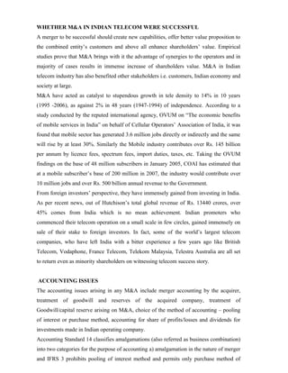 WHETHER M&A IN INDIAN TELECOM WERE SUCCESSFUL
A merger to be successful should create new capabilities, offer better value proposition to
the combined entity’s customers and above all enhance shareholders’ value. Empirical
studies prove that M&A brings with it the advantage of synergies to the operators and in
majority of cases results in immense increase of shareholders value. M&A in Indian
telecom industry has also benefited other stakeholders i.e. customers, Indian economy and
society at large.
M&A have acted as catalyst to stupendous growth in tele density to 14% in 10 years
(1995 -2006), as against 2% in 48 years (1947-1994) of independence. According to a
study conducted by the reputed international agency, OVUM on “The economic benefits
of mobile services in India” on behalf of Cellular Operators’ Association of India, it was
found that mobile sector has generated 3.6 million jobs directly or indirectly and the same
will rise by at least 30%. Similarly the Mobile industry contributes over Rs. 145 billion
per annum by licence fees, spectrum fees, import duties, taxes, etc. Taking the OVUM
findings on the base of 48 million subscribers in January 2005, COAI has estimated that
at a mobile subscriber’s base of 200 million in 2007, the industry would contribute over
10 million jobs and over Rs. 500 billion annual revenue to the Government.
From foreign investors’ perspective, they have immensely gained from investing in India.
As per recent news, out of Hutchison’s total global revenue of Rs. 13440 crores, over
45% comes from India which is no mean achievement. Indian promoters who
commenced their telecom operation on a small scale in few circles, gained immensely on
sale of their stake to foreign investors. In fact, some of the world’s largest telecom
companies, who have left India with a bitter experience a few years ago like British
Telecom, Vodaphone, France Telecom, Telekom Malaysia, Telestra Australia are all set
to return even as minority shareholders on witnessing telecom success story.
ACCOUNTING ISSUES
The accounting issues arising in any M&A include merger accounting by the acquirer,
treatment of goodwill and reserves of the acquired company, treatment of
Goodwill/capital reserve arising on M&A, choice of the method of accounting – pooling
of interest or purchase method, accounting for share of profits/losses and dividends for
investments made in Indian operating company.
Accounting Standard 14 classifies amalgamations (also referred as business combination)
into two categories for the purpose of accounting a) amalgamation in the nature of merger
and IFRS 3 prohibits pooling of interest method and permits only purchase method of
 