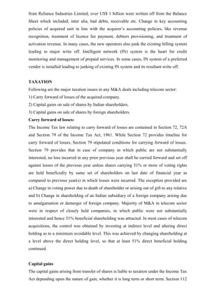 from Reliance Industries Limited, over US$ 1 billion were written off from the Balance
Sheet which included; inter alia, bad debts, receivable etc. Change in key accounting
policies of acquired unit in line with the acquirer’s accounting policies, like revenue
recognition, treatment of licence fee payment, debtors provisioning, and treatment of
activation revenue. In many cases, the new operators also junk the existing billing system
leading to major write off. Intelligent network (IN) system is the heart for credit
monitoring and management of prepaid services. In some cases, IN system of a preferred
vendor is installed leading to junking of existing IN system and its resultant write off.
TAXATION
Following are the major taxation issues in any M&A deals including telecom sector:
1) Carry forward of losses of the acquired company.
2) Capital gains on sale of shares by Indian shareholders.
3) Capital gains on sale of shares by foreign shareholders.
Carry forward of losses:
The Income Tax law relating to carry forward of losses are contained in Section 72, 72A
and Section 79 of the Income Tax Act, 1961. While Section 72 provides timeline for
carry forward of losses, Section 79 stipulated conditions for carrying forward of losses.
Section 79 provides that in case of company in which public are not substantially
interested, no loss incurred in any prior previous year shall be carried forward and set off
against losses of the previous year unless shares carrying 51% or more of voting rights
are held beneficially by same set of shareholders on last date of financial year as
compared to previous year(s) in which losses were incurred. The exception provided are
a) Change in voting power due to death of shareholder or arising out of gift to any relative
and b) Change in shareholding of an Indian subsidiary of a foreign company arising due
to amalgamation or demerger of foreign company. Majority of M&A in telecom sector
were in respect of closely held companies, in which public were not substantially
interested and hence 51% beneficial shareholding was attracted. In most cases of telecom
acquisitions, the control was obtained by investing at indirect level and altering direct
holding as to a minimum avoidable level. This was achieved by changing shareholding at
a level above the direct holding level, so that at least 51% direct beneficial holding
continued.
Capital gains
The capital gains arising from transfer of shares is liable to taxation under the Income Tax
Act depending upon the nature of gain, whether it is long term or short term. Section 112
 