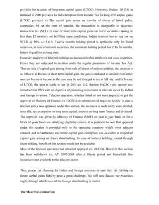 provides for taxation of long-term capital gains (LTCG). However, Section 10 (38) in
troduced in 2004 provides for full exemption from Income Tax for long term capital gains
(LTCG) provided a) The capital gain arises on transfer of shares of listed public
companies; b) At the time of transfer, the transaction is chargeable to securities
transaction tax (STT). In case of short term capital gains on listed securities (arising in
less than 12 months), on fulfilling same conditions, Indian investor has to pay tax on
STCG @ 10% u/s 111A. Twelve months holding period is applicable only for listed
securities, in case of unlisted securities, the minimum holding period has to be 36 months,
before it qualifies as long term.
However, majority of telecom holdings as discussed in this article are not listed securities.
Hence they are subjected to taxation under the regular provisions of Income Tax Act.
Thus in case of capital gain arising from sale of shares of unlisted entities, the taxation is
as follows: a) In case of short term capital gain, the gain is included as income from other
sources/ business Income as the case may be and charged to tax at full rate; and b) In case
of LTCG, the gain is liable to tax @ 20% u/s 112. Section 10(23G) this section was
introduced in 1995 with an objective of promoting investment in telecom sector by Indian
and foreign investors. Telecom operators, whether listed or not were required to get the
approval of Ministry of Finance u/s 10(23G) on submission of requisite details. In case a
telecom entity was approved under this section, the investors in such entity were entitled,
inter alia, tax exemption on long term capital, interest on long term finance and dividend.
The approval was given by Ministry of Finance (MOF) on year-to-year basis or for a
block of years based on satisfying eligibility criteria. It is pertinent to note that approval
under this section is provided only to the operating company which owns telecom
network and infrastructure and hence capital gain exemption was available in respect of
capital gain arising on direct shareholding. In case of indirect holding, routed through
chain holding, benefit of this section would not be available.
Most of the telecom operators had obtained approval u/s 10(23G). However this section
has been withdrawn i.e. AY 2007-2008 after a 10year period and henceforth this
incentive is not available to the telecom sector.
Thus, proper tax planning for Indian and foreign investors to save their tax liability on
future capital gains liability pose a great challenge. We will now discuss the Mauritius
angle, through which most of the foreign shareholding is routed.
The Mauritius connection
 