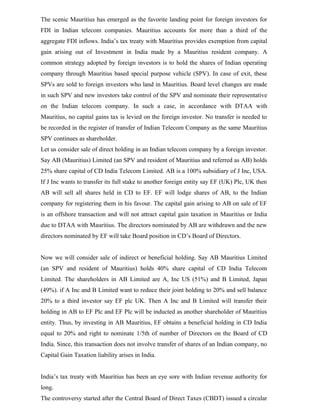 The scenic Mauritius has emerged as the favorite landing point for foreign investors for
FDI in Indian telecom companies. Mauritius accounts for more than a third of the
aggregate FDI inflows. India’s tax treaty with Mauritius provides exemption from capital
gain arising out of Investment in India made by a Mauritius resident company. A
common strategy adopted by foreign investors is to hold the shares of Indian operating
company through Mauritius based special purpose vehicle (SPV). In case of exit, these
SPVs are sold to foreign investors who land in Mauritius. Board level changes are made
in such SPV and new investors take control of the SPV and nominate their representative
on the Indian telecom company. In such a case, in accordance with DTAA with
Mauritius, no capital gains tax is levied on the foreign investor. No transfer is needed to
be recorded in the register of transfer of Indian Telecom Company as the same Mauritius
SPV continues as shareholder.
Let us consider sale of direct holding in an Indian telecom company by a foreign investor.
Say AB (Mauritius) Limited (an SPV and resident of Mauritius and referred as AB) holds
25% share capital of CD India Telecom Limited. AB is a 100% subsidiary of J Inc, USA.
If J Inc wants to transfer its full stake to another foreign entity say EF (UK) Plc, UK then
AB will sell all shares held in CD to EF. EF will lodge shares of AB, to the Indian
company for registering them in his favour. The capital gain arising to AB on sale of EF
is an offshore transaction and will not attract capital gain taxation in Mauritius or India
due to DTAA with Mauritius. The directors nominated by AB are withdrawn and the new
directors nominated by EF will take Board position in CD’s Board of Directors.
Now we will consider sale of indirect or beneficial holding. Say AB Mauritius Limited
(an SPV and resident of Mauritius) holds 40% share capital of CD India Telecom
Limited. The shareholders in AB Limited are A, Inc US (51%) and B Limited, Japan
(49%). if A Inc and B Limited want to reduce their joint holding to 20% and sell balance
20% to a third investor say EF plc UK. Then A Inc and B Limited will transfer their
holding in AB to EF Plc and EF Plc will be inducted as another shareholder of Mauritius
entity. Thus, by investing in AB Mauritius, EF obtains a beneficial holding in CD India
equal to 20% and right to nominate 1/5th of number of Directors on the Board of CD
India. Since, this transaction does not involve transfer of shares of an Indian company, no
Capital Gain Taxation liability arises in India.
India’s tax treaty with Mauritius has been an eye sore with Indian revenue authority for
long.
The controversy started after the Central Board of Direct Taxes (CBDT) issued a circular
 