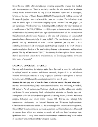 Gross Revenue (AGR) which includes non operating revenue like revenue from handset
sale, Interestrevenue etc. There is no clarity whether the sale proceeds of a telecom
licence will be included within the levy of AGR and attract licence fee. In this regard,
let’s review the case of Shyam Telecom Ltd (a DoT licencee itself), Holding company of
Hexacom (Rajasthan Licence) who sold its Hexacom operation. The following extract
from the Annual report of Public listed company Shyam Telecom (Year 2006, page 53) is
self explanatory: “The Company sold its holding in HIL to Bharti Televenture Limited for
a consideration of Rs 1751.87 Million. ……With respect to Income arising on transaction
referred above, the company based on a legal opinion believes that it is not covered under
the definition of Adjusted Gross Revenue, as inter alia, such revenue do not accrue out of
operation licenced or require to be licenced by DoT… The issue is covered undergeneric
petition filed by Association of Basic Telecom operators (ABTO) with TDSAT
contesting the inclusion of non telecom related service revenue in the AGR which is
pending resolution. In view of the legal opinion obtained by the company and the above
petition filed by ABTO with the TDAST, the company is of the opinion that no revenue
share is payable from sale of above investments and has accordingly made no provisions
in its books of accounts.”
EMERGING OPPORTUNITY FOR CAs
Mergers and Acquisitions in telecom sector have showered a boon for professionals
including Chartered Accountants and finance community in general. As per an industry
estimate, the telecom industry is likely to provide cumulative employment at various
levels to over 4,000 Chartered Accountants to support its growth plans.
Some of the emerging area of practice firms in telecom industry include following:
Business Process outsourcing like Financial reconciliations, Bills Processing, Collection,
Bill delivery, Payroll outsourcing, Customer refunds and Credits, address and identity
verification, Revenue accounting, Back end compliant resolution on financial issues etc.
Management Audit on telecom Industry process like billing process, Revenue Assurance
process, Collection and Credit control process, Bill delivery and returned bills
management. Assignments on Internal Controls and Six-sigma implementation.
Certifications under Income tax law. As the telecom operators consolidate their operation,
they are likely to outsource more and more operational and financial activities. Chartered
Accountant firms which have attained economies of scale and have knowledge base,
operational skills, IT savvy team, cost effective manpower support are likely to see a vista
of opportunity ahead of them in India’s telecom Industry.
 