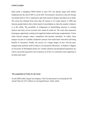 CONCLUSION
India needs a whopping US$30 billion to meet 22% tele density target (250 million
telephones) by the end of 2007 as set by DoT. Government’s decision to raise the foreign
investment limit to 74% is expected to spur fresh round of mergers and takeovers in India.
The sector has slimmed from more than 20 carriers to 5-6 major players in 2006 and
telecom pundits believe that a final round of consolidation to churn the number of players
is in the offing. The possibility of realignment of shareholding structure in existing
licences and entry of new investors also cannot be ruled out. The sector thus represents
humongous opportunity waiting to be tapped by Indian and foreign conglomerates. Critics
claim telecom mergers reduce competition and promote monopoly. In reality, these
mergers are part of a healthy competitive process and would foster innovation and bring
benefits to consumers. Finally, the success of a merger hinges on how well the post-
merged entity positions itself to achieve cost and profit efficiencies. As Robert C Higgins
of University of Washington points out “careful valuation and disciplined negotiation are
vital to successful acquisition, but in business as in life, it is sometimes more important to
be lucky than smart.”
The acquisition of Tetley by the Tatas
In mid 2000, India's largest tea company, Tata Tea announced it was buying the UK
based Tetley for £271 million in a leveraged buyout. Tetley which
 