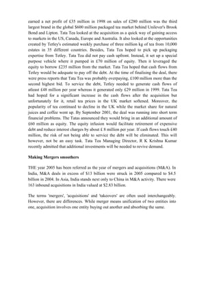 earned a net profit of £35 million in 1998 on sales of £280 million was the third
largest brand in the global $600 million packaged tea market behind Unilever's Brook
Bond and Lipton. Tata Tea looked at the acquisition as a quick way of gaining access
to markets in the US, Canada, Europe and Australia. It also looked at the opportunities
created by Tetley's estimated weekly purchase of three million kg of tea from 10,000
estates in 35 different countries. Besides, Tata Tea hoped to pick up packaging
expertise from Tetley. Tata Tea did not pay cash upfront. Instead, it set up a special
purpose vehicle where it pumped in £70 million of equity. Then it leveraged the
equity to borrow £235 million from the market. Tata Tea hoped that cash flows from
Tetley would be adequate to pay off the debt. At the time of finalising the deal, there
were press reports that Tata Tea was probably overpaying, £100 million more than the
second highest bid. To service the debt, Tetley needed to generate cash flows of
atleast £48 million per year whereas it generated only £29 million in 1999. Tata Tea
had hoped for a significant increase in the cash flows after the acquisition but
unfortunately for it, retail tea prices in the UK market softened. Moreover, the
popularity of tea continued to decline in the UK while the market share for natural
juices and coffee went up. By September 2001, the deal was running into short term
financial problems. The Tatas announced they would bring in an additional amount of
£60 million as equity. The equity infusion would facilitate retirement of expensive
debt and reduce interest charges by about £ 8 million per year. If cash flows touch £40
million, the risk of not being able to service the debt will be eliminated. This will
however, not be an easy task. Tata Tea Managing Director, R K Krishna Kumar
recently admitted that additional investments will be needed to revive demand.
Making Mergers smoothers
THE year 2005 has been referred as the year of mergers and acquisitions (M&A). In
India, M&A deals in excess of $13 billion were struck in 2005 compared to $4.5
billion in 2004. In Asia, India stands next only to China in M&A activity. There were
163 inbound acquisitions in India valued at $2.83 billion.
The terms 'mergers', 'acquisitions' and 'takeovers' are often used interchangeably.
However, there are differences. While merger means unification of two entities into
one, acquisition involves one entity buying out another and absorbing the same.
 