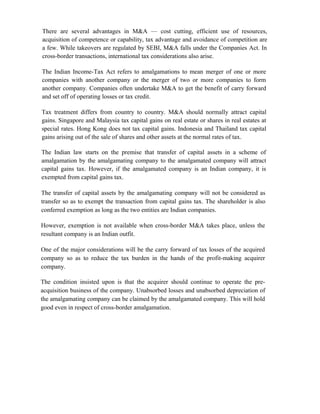 There are several advantages in M&A — cost cutting, efficient use of resources,
acquisition of competence or capability, tax advantage and avoidance of competition are
a few. While takeovers are regulated by SEBI, M&A falls under the Companies Act. In
cross-border transactions, international tax considerations also arise.
The Indian Income-Tax Act refers to amalgamations to mean merger of one or more
companies with another company or the merger of two or more companies to form
another company. Companies often undertake M&A to get the benefit of carry forward
and set off of operating losses or tax credit.
Tax treatment differs from country to country. M&A should normally attract capital
gains. Singapore and Malaysia tax capital gains on real estate or shares in real estates at
special rates. Hong Kong does not tax capital gains. Indonesia and Thailand tax capital
gains arising out of the sale of shares and other assets at the normal rates of tax.
The Indian law starts on the premise that transfer of capital assets in a scheme of
amalgamation by the amalgamating company to the amalgamated company will attract
capital gains tax. However, if the amalgamated company is an Indian company, it is
exempted from capital gains tax.
The transfer of capital assets by the amalgamating company will not be considered as
transfer so as to exempt the transaction from capital gains tax. The shareholder is also
conferred exemption as long as the two entities are Indian companies.
However, exemption is not available when cross-border M&A takes place, unless the
resultant company is an Indian outfit.
One of the major considerations will be the carry forward of tax losses of the acquired
company so as to reduce the tax burden in the hands of the profit-making acquirer
company.
The condition insisted upon is that the acquirer should continue to operate the pre-
acquisition business of the company. Unabsorbed losses and unabsorbed depreciation of
the amalgamating company can be claimed by the amalgamated company. This will hold
good even in respect of cross-border amalgamation.
 