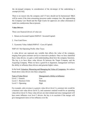the de-merged company in consideration of the de-merger of the undertaking is
exempt [d (vid)].
There is no reason why the company and I-T laws should not be harmonized. M&A
will be easier if the time-consuming processes under company law, like approaching
the Company Law Board and the High Courts for approval, are either eliminated or
made less cumbersome than at present.
Value Drivers
Three core financial drivers of value are:
1. Return on Invested Capital (NOPAT / Invested Capital)
2. Free Cash Flows
3. Economic Value Added (NOPAT - Cost of Capital)
NOP AT: Net Operating Profits After Taxes
A value driver can represent any variable that affects the value of the company,
ranging from great customer service to innovative products. Once we have identified
these value drivers, we gain a solid understanding about how the company functions.
The key is to have these value drivers fit between the Target Company and the
Acquiring Company. When we have a good fit or alignment, management will have
the ability to influence these drivers and generate higher values.
In the book Valuation: Measuring and Managing the Value of Companies, the authors
break down value drivers into three categories:
Type of Value Driver Management's Ability to Influence
Level 1 - Generic Low
Level 2 - Business Units Moderate
Level 3 - Operating High
For example, sales revenue is a generic value driver (level 1), customer mix would be
a business unit value driver (level 2), and customers retained would be an operating
value driver (level 3). Since value drivers are inter-related and since management will
have more influence over level 3 drivers, the key is to ascertain if the merger will
give management more or less influence over the
 