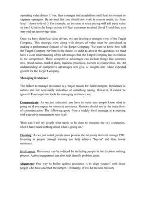 operating value driver. If yes, then a merger and acquisition could lead to revenue or
expense synergies. Be advised that you should not work in reverse order; i.e. from
level 1 down to level 3. For example, an increase in sales pricing will add more value
to level 1, but in the long run you will hurt customers retained (level 3) and thus, you
may end-up destroying value.
Once we have identified value drivers, we can develop a strategic view of the Target
Company. This strategic view along with drivers of value must be considered in
making a performance forecast of the Target Company. We want to know how will
the Target Company perform in the future. In order to answer this question, we must
have a clear understanding of the advantages that the Target Company has in relation
to the competition. These competitive advantages can include things like customer
mix, brand names, market share, business processes, barriers to competition, etc. An
understanding of competitive advantages will give us insights into future expected
growth for the Target Company.
Managing Resistance
The failure to manage resistance is a major reason for failed mergers. Resistance is
natural and not necessarily indicative of something wrong. However, it cannot be
ignored. Four important tools for managing resistance are:
Communicate: As we just indicated, you have to make sure people know what is
going on if you expect to minimize resistance. Rumors should not be the main form
of communication. The following quote from a middle level manager at a meeting
with executive management says it all:
"How can I tell my people what needs to be done to integrate the two companies,
when I have heard nothing about what is going on."
Training: As we just noted, people must possess the necessary skills to manage PMI.
Investing in people through training can help achieve "buy-in" and thus, lower
resistance.
Involvement: Resistance can be reduced by including people in the decision making
process. Active engagement can also help identify problem areas.
Alignment: One way to buffer against resistance is to align yourself with those
people who have accepted the merger. Ultimately, it will be the non-resistors
 