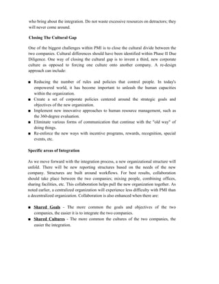 who bring about the integration. Do not waste excessive resources on detractors; they
will never come around.
Closing The Cultural Gap
One of the biggest challenges within PMI is to close the cultural divide between the
two companies. Cultural differences should have been identified within Phase II Due
Diligence. One way of closing the cultural gap is to invent a third, new corporate
culture as opposed to forcing one culture onto another company. A re-design
approach can include:
■ Reducing the number of rules and policies that control people. In today's
empowered world, it has become important to unleash the human capacities
within the organization.
■ Create a set of corporate policies centered around the strategic goals and
objectives of the new organization.
■ Implement new innovative approaches to human resource management, such as
the 360-degree evaluation.
■ Eliminate various forms of communication that continue with the "old way" of
doing things.
■ Re-enforce the new ways with incentive programs, rewards, recognition, special
events, etc.
Specific areas of Integration
As we move forward with the integration process, a new organizational structure will
unfold. There will be new reporting structures based on the needs of the new
company. Structures are built around workflows. For best results, collaboration
should take place between the two companies; mixing people, combining offices,
sharing facilities, etc. This collaboration helps pull the new organization together. As
noted earlier, a centralized organization will experience less difficulty with PMI than
a decentralized organization. Collaboration is also enhanced when there are:
■ Shared Goals - The more common the goals and objectives of the two
companies, the easier it is to integrate the two companies.
■ Shared Cultures - The more common the cultures of the two companies, the
easier the integration.
 