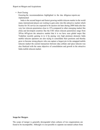 Report on Mergers and Acquisitions
• Post-Closing
Ensuring the recommendations highlighted in the due diligence reports are
implemented
India is the second largest and fastest growing mobile telecom market in the world
many international players are waiting to gain entry into this attractive market which
license for 3G service are expected to be auction out later during 2008 India also has
very low telecom penetration close to 15%-compared to other emerging market like
china and developed countries like the USE where telecom penetration range from
20%to 60%given the attractive market that it is we have seen global major like
Vodafone recently gaining in to it by paying very high premium domestic India
mobile telecom operators are also trying to consolidate their positions and thereby
grow to become strong players who can capture a largest pie in the untapped mobile
telecom market the current transaction between idea cellular and spice telecom was
also finalized with the same objective of consolidation and growth in the attractive
India mobile telecom market
Scope for Mergers
The scope of merger is generally downgraded when cultures of two organizations are
found to be incompatible. Although it is not possible to separate out natural culture from
 