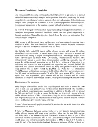 Mergers and Acquisitions - Conclusion
One size doesn't fit all. Many companies find that the best way to get ahead is to expand
ownership boundaries through mergers and acquisitions. For others, separating the public
ownership of a subsidiary or business segment offers more advantages. At least in theory,
mergers create synergies and economies of scale, expanding operations and cutting costs.
Investors can take comfort in the idea that a merger will deliver enhanced market power.
By contrast, de-merged companies often enjoy improved operating performance thanks to
redesigned management incentives. Additional capital can fund growth organically or
through acquisition. Meanwhile, investors benefit from the improved information flow
from de-merged companies.
M&A comes in all shapes and sizes, and investors need to consider the complex issues
involved in M&A. The most beneficial form of equity structure involves a complete
analysis of the costs and benefits associated with the deals.
Idea Cellular Ltd . India Fifth largest mobile telecom operater with around 26 miilion
subscribers it operates in nine circles and is proposing to starter operation in Mumbai and
bihar shortly and aiming to be pan India operater very soon . other bigger players in the
mobile telecom sector are Bharati Airtel , Vodafone , Tata Indicom and Reliance. Idea
cellular recently agreed to acquire Spice Communication Ltd. Having a subscribe base of
around 4.4 million through a complex merger deal the key objective of this article is to
understand the structure of this acquisition and appreciate the rationale behind this
transaction idea Cellular predominated owned by Adity Birla group will now a acquire
spice telecom that is partly owned by BK.Modi and Partly by TM International
(TMI),Malaysian Multinational company with 44 million subscribers and operations more
than 10 countries Modi owns around 41% while TMI owns around 40% , it has been
agreed that post acquisitions, spice telecom will not bee existence and the current
operations of spice will be rebranded as idea , spice operates in Punjab Karnataka circles
The structure of the transitions
1The first part of transitions entails idea acquiring modi 41% stake at around Rs.2700
Crore in cash idea idea cellular wouid pay this amount directly to modi who would take
the cash and exit spice telecom as a shareholder in addition to this idea will pay around
Rs. 540 crore to Modi in order to ensure that he does not henceforth compete with the
mobile telecom business of idea cellular after exiting the mobile telecom business modi
now proposes to focus on his other business in mobile phone handsets telecom software
service and business process outsourcing activities
2 Idea Cellular is eventully paying around 40% premium for the spice share over what
was quated in the market
3 TML The Malaysian Telecom company is however very keen to fast growing India
mobile telecom industry with spice being completely taken over by idea TML and the
birla have come to an understanding that TMLwould henceforth work as part of idea
cellular on order to accommodate TMl in Idea Cellular the second part of the transaction
would entail idea cellular issuing 5% share in idwa to TML in lieu of it 40 % stake in
spice this part of the trasaction is structured through an exchange of share without any
 
