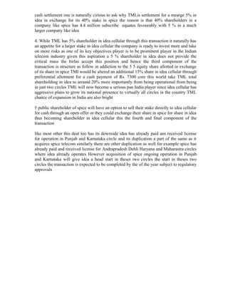 cash settlement one is naturally cirious to ask why TMLis settlement for a mearge 5% in
idea in exchange for its 40% stake in spice the reason is that 40% shareholders in a
company like spice has 4.4 million subscribe equates favourably with 5 % in a much
larger company like idea
4. While TML has 5% shareholder in idea cellular through this transaction it naturally has
an appetite for a larger stake in idea cellular the company is ready to invest more and take
on more risks as one of its key objectives player is to be prominent player in the Indian
telecom industry given this aspiration a 5 % shareholder in idea does not provide the
critical mass the birlas accept this position and hence the third component of the
transaction is structure as follow in addiction to the 5 5 equity share allotted in exchange
of tis share in spice TMI would be altered an additional 15% share in idea cellular through
preferential allotment for a cash payment of Rs. 7300 core this world take TML total
shareholding in idea to around 20% more importantly from being operational from being
in just two circles TML will now become a serious pan India player since idea cellular has
aggressive plans to grow its national presence to virtually all circles in the country TML
chance of expansion in India are also bright
5 public shareholder of spice will have an option to sell their stake directly to idea cellular
for cash through an open offer or they could exchange their share in spice for share in idea
thus becoming shareholder in idea cellular this the fourth and final component of the
transaction
like most other this deal too has its downside idea has already paid ans received license
for operation in Punjab and Karnataka circle and its duplication a part of the same as it
acquires spice telecom similarly there are other duplication as well for example spice has
already paid and received license for Andrapradesh Dehli Haryana and Maharastra circles
where idea already operates However acquisition of spice ongoing operation in Punjab
and Karnataka will give idea a head start in theser two circles the start in theses two
circles the transaction is expected to be completed by the of the year subject to regulatory
approvals
 