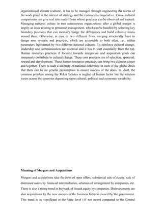 organizational climate (culture), it has to be managed through engineering the norms of
the work place in the interest of strategy and the commercial imperative. Cross- cultural
comparisons can give real role model firms whose practices can be observed and aspired.
Managing national culture in two autonomous organizations after a global merger is
largely an issue relating to personnel management, which can be handled by selecting key
boundary positions that can mentally budge the differences and build cohesive teams
around them. Otherwise, in case of two different firms merging structurally have to
design new systems and practices, which are acceptable to both sides, i.e., within
parameters legitimated by two different national cultures. To reinforce cultural change,
leadership and communication are essential and it has to start essentially from the top.
Human resources practices if focused towards integration and acquisition goals can
immensely contribute to cultural change. These core practices are of selection, appraisal,
reward and development. These human resources practices can bring two cultures closer
and together. There is such a diversity of national difference in each of the global deals
that there can be no general presumption to ensure success of the deals. In short, the
common problem among the M&A failures is neglect of human factor but the solution
varies across the countries depending upon cultural, political and economic variability.
Meaning of Mergers and Acquisitions
Mergers and acquisitions take the form of open offers, substantial sale of equity, sale of
distressed assets by financial intermediaries, schemes of arrangement by companies, etc.
There is also a rising trend in buyback of issued equity by companies. Disinvestments are
also acquisitions by the new owners of the business hitherto owned by the government.
This trend is as significant at the State level (if not more) compared to the Central
 
