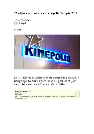 22 miljoen euro winst voor Kinepolis Group in 2015
Thierry Debels
@thierryd
8/7/16
De NV Kinepolis Group heeft de jaarrekening over 2015
neergelegd. De winst kwam uit op net geen 22 miljoen
euro. Dat is wel een pak minder dan in 2014.
 