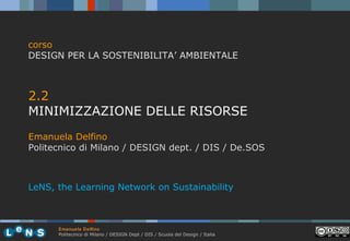 corso
DESIGN PER LA SOSTENIBILITA’ AMBIENTALE

2.2
MINIMIZZAZIONE DELLE RISORSE
Emanuela Delfino
Politecnico di Milano / DESIGN dept. / DIS / De.SOS

LeNS, the Learning Network on Sustainability

Emanuela Delfino
Politecnico di Milano / DESIGN Dept / DIS / Scuola del Design / Italia

 