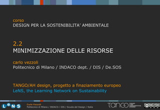 corso
DESIGN PER LA SOSTENIBILITA’ AMBIENTALE



2.2
MINIMIZZAZIONE DELLE RISORSE
carlo vezzoli
Politecnico di Milano / INDACO dept. / DIS / De.SOS



TANGO/AH design, progetto a finaziamento europeo
LeNS, the Learning Network on Sustainability


      Carlo Vezzoli
      Politecnico di Milano / INDACO / DIS / Scuola del Design / Italia
 