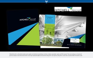 Mitchell Aircraft has over twenty-five
years of experience providing the world’s
airlines, cargo operators and MRO’s with
quality aircraft parts. Founded in 1987 by
Richard (Dick) Sebion and Greg Fletcher,
the Mitchell companies have grown to one
of the largest independent global parts
distributors in the industry.
Mitchell is an approved supplier to most majorairlines, freight operators and maintenance
facilities around the world. Our stringent
quality control and attention to detail adds
value to the products we sell and merits the
trust of our global customers.
At Mitchell Aircraft...
we go above and beyond.
ATradition
of Trust
WE GO ABOVE AND BEYOND
1160 Alexander Court | Cary, IL 60013
847-516-3773 | www.mitchellair.com
Douglas R. Sebion
President - Mitchell Aircraft Expendables
dougs@mitchellair.com
cell: 815-474-5656
WE GO ABOVE AND BEYOND
Mitchell Aircraft is a diversified aviation parts supplier and distributor specializing in airframe, rotable, expendable, engine and PMA material. They were looking to re-brand and
give the company a face-lift and start fresh. A new logo emphasizing flight and movement along with a new tag-line, along with a custom die-cut pocket folder for business cards.
 