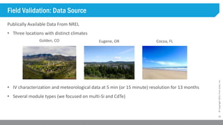 15
©Copyright2015,FirstSolar,Inc.
Field Validation: Data Source
Publically Available Data From NREL
• Three locations with distinct climates
• IV characterization and meteorological data at 5 min (or 15 minute) resolution for 13 months
• Several module types (we focused on multi-Si and CdTe)
Golden, CO Eugene, OR Cocoa, FL
 