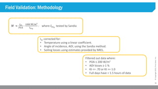 16
©Copyright2015,FirstSolar,Inc.
Field Validation: Methodology
𝑀 ≈
𝐼𝑠𝑐
𝑃𝑂𝐴
∙
1000 W/m2
𝐼𝑠𝑐0
: where 𝐼𝑠𝑐0
tested by Sandia
ISC corrected for:
• Temperature using a linear coefficient.
• Angle of incidence, AOI, using the Sandia method.
• Soiling losses using estimates provided by NREL.
Filtered out data where:
• POA ≤ 200 W/m2
• AOI losses ≥ 1 %
• Kt <= .70 or Kt >= 1.0
• Full days have < 1.5 hours of data
 